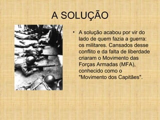 A SOLUÇÃO A solução acabou por vir do lado de quem fazia a guerra: os militares. Cansados desse conflito e da falta de liberdade criaram o Movimento das Forças Armadas (MFA), conhecido como o "Movimento dos Capitães".  