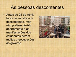 As pessoas descontentes  Antes do 25 de Abril, todos se mostravam descontentes, mas não podiam dizê-lo abertamente e as manifestações dos estudantes deram muitas preocupações ao governo. 