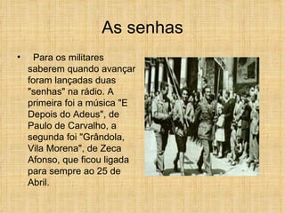 As senhas Para os militares saberem quando avançar foram lançadas duas "senhas" na rádio. A primeira foi a música "E Depois do Adeus", de Paulo de Carvalho, a segunda foi "Grândola, Vila Morena", de Zeca Afonso, que ficou ligada para sempre ao 25 de Abril.  
