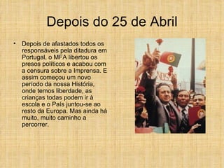 Depois do 25 de Abril Depois de afastados todos os responsáveis pela ditadura em Portugal, o MFA libertou os presos políticos e acabou com a censura sobre a Imprensa. E assim começou um novo período da nossa História, onde temos liberdade, as crianças todas podem ir à escola e o País juntou-se ao resto da Europa. Mas ainda há muito, muito caminho a percorrer. 