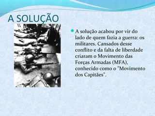 A SOLUÇÃO
            A solução acabou por vir do
             lado de quem fazia a guerra: os
             militares. Cansados desse
             conflito e da falta de liberdade
             criaram o Movimento das
             Forças Armadas (MFA),
             conhecido como o "Movimento
             dos Capitães".
 