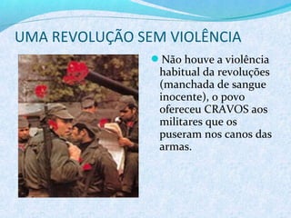 UMA REVOLUÇÃO SEM VIOLÊNCIA
                Não houve a violência
                 habitual da revoluções
                 (manchada de sangue
                 inocente), o povo
                 ofereceu CRAVOS aos
                 militares que os
                 puseram nos canos das
                 armas.
 