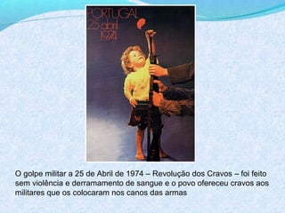 O golpe militar a 25 de Abril de 1974 – Revolução dos Cravos – foi feito
sem violência e derramamento de sangue e o povo ofereceu cravos aos
militares que os colocaram nos canos das armas
 