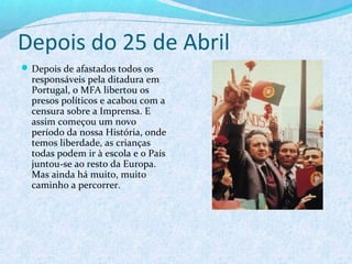 Depois do 25 de Abril
 Depois de afastados todos os
  responsáveis pela ditadura em
  Portugal, o MFA libertou os
  presos políticos e acabou com a
  censura sobre a Imprensa. E
  assim começou um novo
  período da nossa História, onde
  temos liberdade, as crianças
  todas podem ir à escola e o País
  juntou-se ao resto da Europa.
  Mas ainda há muito, muito
  caminho a percorrer.
 