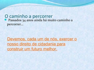 O caminho a percorrer
 Passados 34 anos ainda há muito caminho a
 percorrer…



 Devemos, cada um de nós, exercer o
 nosso direito de cidadania para
 construir um futuro melhor.
 