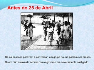 Antes do 25 de Abril




Se as pessoas paravam a conversar, em grupo na rua podiam ser presas
Quem não estava de acordo com o governo era severamente castigado
 