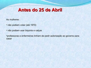 Antes do 25 de Abril
As mulheres :

• não podiam votar (até 1970)

• não podiam usar biquinis e calças

•professoras e enfermeiras tinham de pedir autorização ao governo para
casar
 