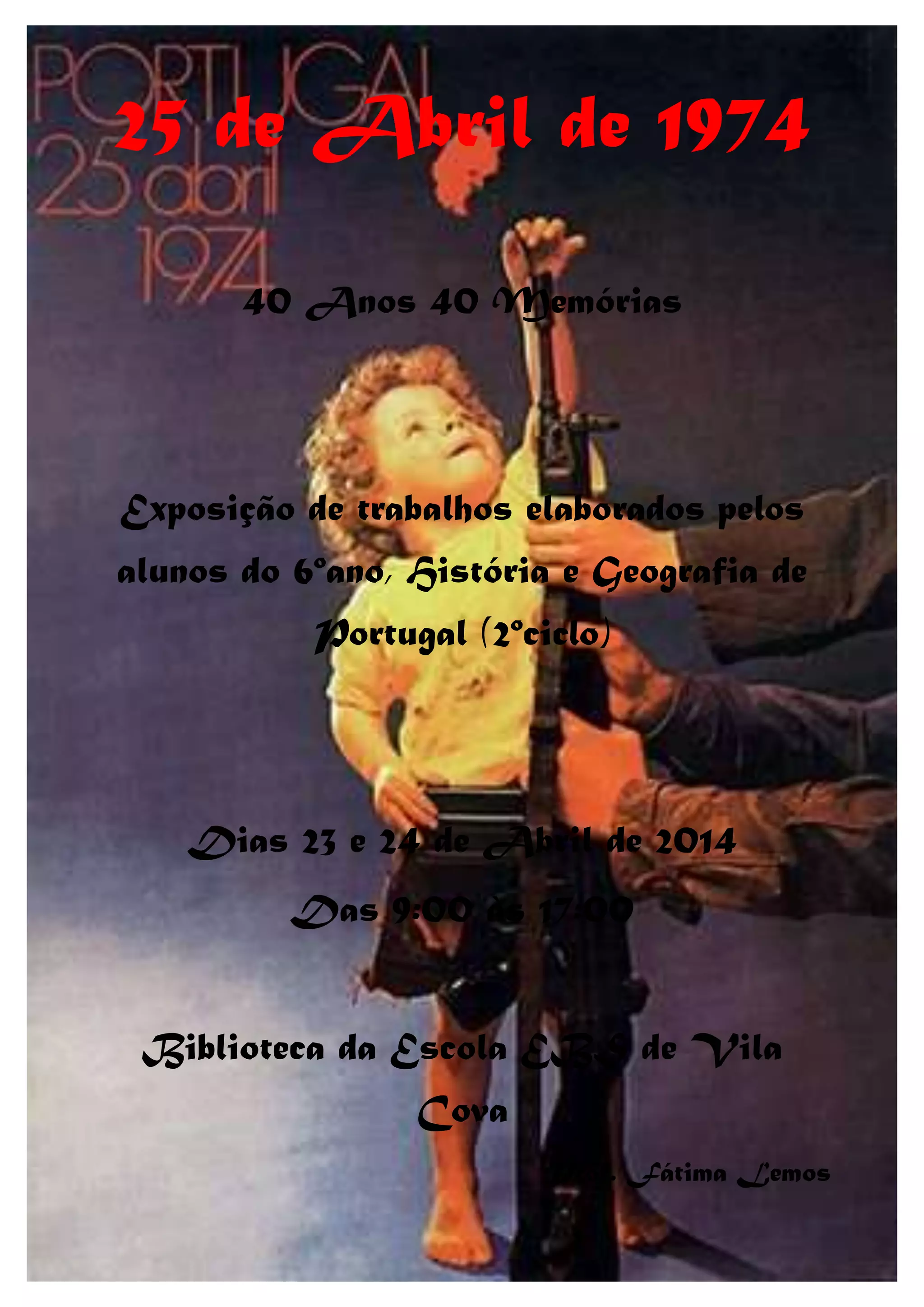 25 de Abril de 1974
40 Anos 40 Memórias
Exposição de trabalhos elaborados pelos
alunos do 6ºano, História e Geografia de
Portugal (2ºciclo)
Dias 23 e 24 de Abril de 2014
Das 9:00 às 17:00
Biblioteca da Escola EBS de Vila
Cova
Prof. Fátima Lemos