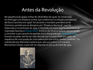 Na sequência do golpe militar de 28 de Maio de 1926, foi instaurada
em Portugal uma ditadura militar que colaboraria na eleição presidencial
de Óscar Carmona em 1928. Foi durante o mandato presidencial de
Carmona, período que se designou por "Ditadura Nacional", que foi
elaborada a Constituição de 1933 e instituído um novo regime autoritário de
inspiração fascista o Estado Novo. António de Oliveira Salazar passou então
a controlar o país através do partido único designado por União Nacional,
ficando no poder até lhe ter sido retirado por incapacidade em 1968, na
sequência de uma queda de uma cadeira em que sofreu lesões cerebrais. Foi
substituído por Marcello Caetano que, pôs em prática a Primavera
Marcelista e dirigiu o país até ser deposto no dia 25 de Abril de 1974.
Antes da Revolução
 