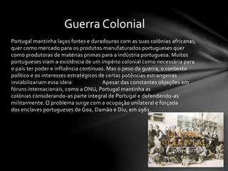 Portugal mantinha laços fortes e duradouros com as suas colónias africanas,
quer como mercado para os produtos manufaturados portugueses quer
como produtoras de matérias primas para a indústria portuguesa. Muitos
portugueses viam a existência de um império colonial como necessária para
o país ter poder e influência contínuos. Mas o peso da guerra, o contexto
político e os interesses estratégicos de certas potências estrangeiras
inviabilizariam essa ideia. Apesar das constantes objeções em
fóruns internacionais, como a ONU, Portugal mantinha as
colónias considerando-as parte integral de Portugal e defendendo-as
militarmente. O problema surge com a ocupação unilateral e forçada
dos enclaves portugueses de Goa, Damão e Diu, em 1961.
Guerra Colonial
 