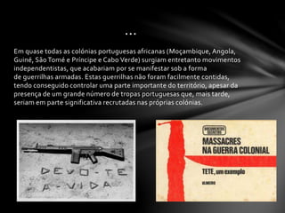 Em quase todas as colónias portuguesas africanas (Moçambique, Angola,
Guiné, São Tomé e Príncipe e Cabo Verde) surgiam entretanto movimentos
independentistas, que acabariam por se manifestar sob a forma
de guerrilhas armadas. Estas guerrilhas não foram facilmente contidas,
tendo conseguido controlar uma parte importante do território, apesar da
presença de um grande número de tropas portuguesas que, mais tarde,
seriam em parte significativa recrutadas nas próprias colónias.
…
 
