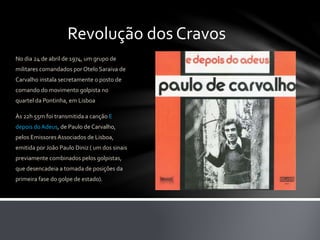 Revolução dos Cravos
No dia 24 de abril de 1974, um grupo de
militares comandados por Otelo Saraiva de
Carvalho instala secretamente o posto de
comando do movimento golpista no
quartel da Pontinha, em Lisboa
Às 22h 55m foi transmitida a canção E
depois doAdeus, de Paulo de Carvalho,
pelos Emissores Associados de Lisboa,
emitida por João Paulo Diniz ( um dos sinais
previamente combinados pelos golpistas,
que desencadeia a tomada de posições da
primeira fase do golpe de estado).
 