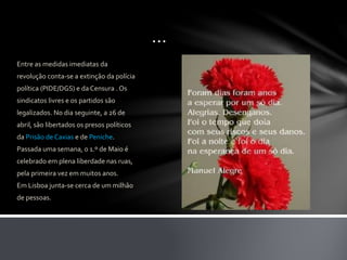 …
Entre as medidas imediatas da
revolução conta-se a extinção da polícia
política (PIDE/DGS) e da Censura . Os
sindicatos livres e os partidos são
legalizados. No dia seguinte, a 26 de
abril, são libertados os presos políticos
da Prisão de Caxias e de Peniche.
Passada uma semana, o 1.º de Maio é
celebrado em plena liberdade nas ruas,
pela primeira vez em muitos anos.
Em Lisboa junta-se cerca de um milhão
de pessoas.
 
