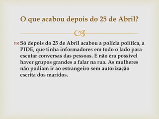 
 Só depois do 25 de Abril acabou a polícia política, a
PIDE, que tinha informadores em todo o lado para
escutar conversas das pessoas. E não era possível
haver grupos grandes a falar na rua. As mulheres
não podiam ir ao estrangeiro sem autorização
escrita dos maridos.
O que acabou depois do 25 de Abril?
 