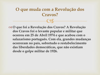 
 O que foi a Revolução dos Cravos? A Revolução
dos Cravos foi o levante popular e militar que
ocorreu em 25 de Abril 1974 e que acabou com o
salazarismo português. Com ela, grandes mudanças
ocorreram no país, sobretudo o restabelecimento
das liberdades democráticas, que não existiam
desde o golpe militar de 1926.
O que muda com a Revolução dos
Cravos?
 