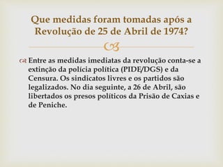 
 Entre as medidas imediatas da revolução conta-se a
extinção da polícia política (PIDE/DGS) e da
Censura. Os sindicatos livres e os partidos são
legalizados. No dia seguinte, a 26 de Abril, são
libertados os presos políticos da Prisão de Caxias e
de Peniche.
Que medidas foram tomadas após a
Revolução de 25 de Abril de 1974?
 