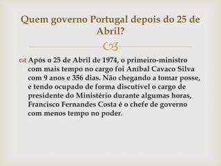 
 Após o 25 de Abril de 1974, o primeiro-ministro
com mais tempo no cargo foi Aníbal Cavaco Silva
com 9 anos e 356 dias. Não chegando a tomar posse,
e tendo ocupado de forma discutível o cargo de
presidente do Ministério durante algumas horas,
Francisco Fernandes Costa é o chefe de governo
com menos tempo no poder.
Quem governo Portugal depois do 25 de
Abril?
 