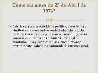 
 Existia censura, a actividade política, associativa e
sindical era quase nula e controlada pela polícia
política, havia presos políticos, a Constituição não
garantia os direitos dos cidadãos, Portugal
mantinha uma guerra colonial e encontrava-se
praticamente isolado na comunidade internacional.
Como era antes do 25 de Abril de
1974?
 