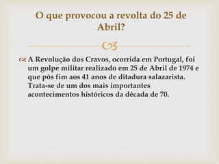 
 A Revolução dos Cravos, ocorrida em Portugal, foi
um golpe militar realizado em 25 de Abril de 1974 e
que pôs fim aos 41 anos de ditadura salazarista.
Trata-se de um dos mais importantes
acontecimentos históricos da década de 70.
O que provocou a revolta do 25 de
Abril?
 