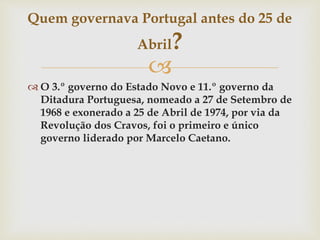 
 O 3.º governo do Estado Novo e 11.º governo da
Ditadura Portuguesa, nomeado a 27 de Setembro de
1968 e exonerado a 25 de Abril de 1974, por via da
Revolução dos Cravos, foi o primeiro e único
governo liderado por Marcelo Caetano.
Quem governava Portugal antes do 25 de
Abril?
 