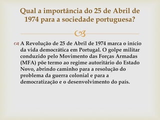 
 A Revolução de 25 de Abril de 1974 marca o início
da vida democrática em Portugal. O golpe militar
conduzido pelo Movimento das Forças Armadas
(MFA) põe termo ao regime autoritário do Estado
Novo, abrindo caminho para a resolução do
problema da guerra colonial e para a
democratização e o desenvolvimento do país.
Qual a importância do 25 de Abril de
1974 para a sociedade portuguesa?
 