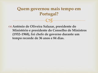 
 António de Oliveira Salazar, presidente do
Ministério e presidente do Conselho de Ministros
(1932–1968), foi chefe de governo durante um
tempo recorde de 36 anos e 84 dias.
Quem governou mais tempo em
Portugal?
 