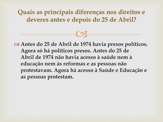
 Antes do 25 de Abril de 1974 havia presos políticos.
Agora só há políticos presos. Antes do 25 de
Abril de 1974 não havia acesso à saúde nem à
educação nem às reformas e as pessoas não
protestavam. Agora há acesso à Saúde e Educação e
as pessoas protestam.
Quais as principais diferenças nos direitos e
deveres antes e depois do 25 de Abril?
 