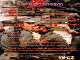 Naturalmente que já ouviste falar no 25 de Abril de 1974, mas provavelmente não conheces
as coisas como os teus pais ou os teus avós que viveram nesta época.
Sabias que o golpe de estado do 25 de Abril de 1974 ficou conhecido para sempre como a
"Revolução dos Cravos"?
Diz-se que foi uma revolução porque a política do nosso País se alterou
completamente.
Mas como não houve a violência habitual das revoluções manchada de sangue inocente, o
povo ofereceu flores cravos aos militares que os puseram nos canos das armas.
Em vez de balas, que matam, havia flores por todo o lado, significando o renascer da
vida e a mudança!
O povo português fez este golpe de estado porque não estava contente com o
governo de Marcelo Caetano, que seguiu a política de Salazar o Estado Novo, que era uma
ditadura. Esta forma de governo sem liberdade durou cerca de 48 anos!
Enquanto os outros países da Europa avançavam e progrediam em democracia, o
regime português mantinha o nosso país atrasado e fechado a novas ideias.
Antes do 25 de Abril, todos se mostravam descontentes, mas não podiam dizê-lo
abertamente e as manifestações dos estudantes deram muitas preocupações ao governo.
Os estudantes queriam que todos pudessem aceder igualmente ao ensino,
liberdade de expressão e o fim da Guerra Colonial, que consideravam inútil.
 