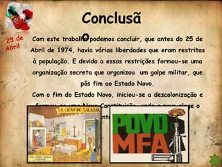 Conclusã
               o
Com este trabalho podemos concluir, que antes do 25 de
Abril de 1974, havia várias liberdades que eram restritas
à população. E devido a essas restrições formou-se uma
organização secreta que organizou um golpe militar, que
                pôs fim ao Estado Novo.
Com o fim do Estado Novo, iniciou-se a descolonização e
 formou-se uma Nova Constituição, onde o povo elege o
                Presidente da República.
 