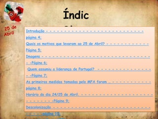 Índic
                      e:
Introdução - - - - - - - - - - - - - - - - - - - - - - - - - - -
página 4;
Quais os motivos que levaram ao 25 de Abril? - - - - - - - - - - - -
Página 5;
Imagens - - - - - - - - - - - - - - - - - - - - - - - - - - - - - -
- -Página 6;
Quem assumiu a liderança de Portugal? - - - - - - - - - - - - - - -
- -Página 7;
As primeiras medidas tomadas pelo MFA foram … - - - - - - - - - - -
página 8;
Horário do dia 24/25 de Abril. - - - - - - - - - - - - - - - - - - - -
- - - - - - - -Página 9;
Descolonização - - - - - - - - - - - - - - - - - - - - - - - - - - -
- - - - -página 10;
 