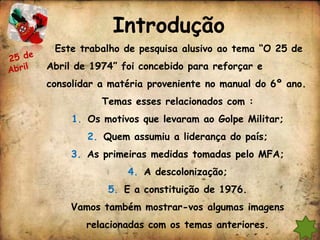 Introdução
 Este trabalho de pesquisa alusivo ao tema “O 25 de
Abril de 1974” foi concebido para reforçar e
consolidar a matéria proveniente no manual do 6º ano.
           Temas esses relacionados com :
     1. Os motivos que levaram ao Golpe Militar;
        2. Quem assumiu a liderança do país;
     3. As primeiras medidas tomadas pelo MFA;
                4. A descolonização;
            5. E a constituição de 1976.
     Vamos também mostrar-vos algumas imagens
        relacionadas com os temas anteriores.
 