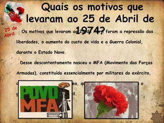 Quais os motivos que
   levaram ao 25 de Abril de
                          1974?
  Os motivos que levaram ao 25 de Abril foram a repressão das

liberdades, o aumento do custo de vida e a Guerra Colonial,

durante o Estado Novo.

 Desse descontentamento nasceu o MFA (Movimento das Forças

Armadas), constituído essencialmente por militares do exército,

da marinha e da força aérea, que em segredo prepararam o

golpe militar de 25 de Abril.
 