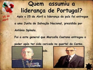 Quem assumiu a
    liderança de Portugal?
 Após o 25 de Abril a liderança do país foi entregue

a uma Junta de Salvação Nacional, presidida por

António Spínola.

Foi a este general que Marcello Caetano entregou o

poder após ter sido cercado no quartel do Carmo,

onde se havia refugiado.
 
