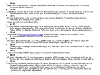 06:00 A EPC cerca os ministérios, a Câmara Municipal de Lisboa, os acessos ao Governo Civil, o Banco de Portugal e a Rádio Marconi.06:30 Chegada ao Terreiro do Paço de um pelotão do Regimento de Cavalaria 7, fiel ao Governo, comandado pelo Alferes Miliciano David e Silva que, após conversações, se coloca às ordens do MFA. 06:45 O Posto de Comando toma conhecimento de que Marcelo Caetano, Presidente do Conselho de Ministros, está no Quartel do Carmo.  É dado o quarto comunicado da MFA.07:00 O Agrupamento do Norte dirige-se ao Forte de Peniche, prisão da PIDE/DGS. O RAP 2 toma posição junto à ponte da Arrábida e a EPA junto ao Cristo Rei, em Almada. No Terreiro do Paço, oficiais da Polícia Militar e o Capitão Maltez da PSP, põem-se às ordens de Salgueiro Maia após conversações. 07:30 Transmissão do quinto comunicado do MFA. Chegada à Ribeira das Naus de nova força do RC 7, comandada pelo Tenente-Coronel Ferrand de Almeida. 08:00 Uma força do Regimento de Lanceiros 2, contrária ao MFA, toma posição na Ribeira das Naus, em Lisboa. Prisão do Tenente-Coronel Ferrand de Almeida por Salgueiro Maia. 08:30Uma força da PSP chega ao Terreiro do Paço, mas nem tenta entrar em confronto com as tropas de Salgueiro Maia. 08:45 Sexto comunicado do MFA, desta vez aos microfones da Emissora Nacional. 09:00 A fragata "Gago Coutinho" - que integrava as forças da NATO em exercícios – toma posição frente ao Terreiro do Paço, recebendo ordens para disparar sobre as tropas de Maia, mas não chega a fazê-lo. 09:30Os ministros da Defesa, da Informação e Turismo, do Exército e da Marinha, o Chefe do Estado-Maior General das Forças Armadas, o Governador Militar de Lisboa, o sub-secretário de Estado do Exército e o Almirante Henrique Tenreiro fogem por um buraco que abriram na parede do ministério do Exército e dirigem-se para o Regimento de Lanceiros 2, onde instalaram o Posto de Comando das forças leais ao Governo.