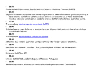 16:30 Contactos telefónicos entre o Spínola, Marcelo Caetano e o Posto de Comando do MFA. 17:00 Salgueiro Maia entra no Quartel do Carmo e exige a rendição a Marcelo Caetano, que lhe responde que só se renderia a um Oficial-General para que o Poder não caísse na rua. O Posto de Comando mandata o General Spínola para ir receber a rendição de Marcelo Caetano ao Quartel do Carmo. 17:30 Transmissão do  decima segundo comunicado do MFA. 18:00 Spínola chega ao Largo do Carmo e, acompanhado por Salgueiro Maia, entra no Quartel para dialogar com Marcelo Caetano. 18:20 Transmissão do decimo terceiro comunicado do MFA. 18:30A Chaimite Bula entra no Quartel do Carmo para transportar Marcelo Caetano à Pontinha. 18:30A Chaimite Bula entra no Quartel do Carmo para transportar Marcelo Caetano à Pontinha. 18:40Declaração do MFA na RTP. 18:45Extinção da PIDE/DGS, Legião Portuguesa e Mocidade Portuguesa. 19:00 Marcelo Caetano e os ministros Rui Patrício e Moreira Baptista entram na Chaimite Bula. 