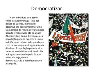 DemocratizarCom a ditadura que  tantotinha atrasado Portugal face aospaíses da Europa, o principalobjectivo era agora implantar umaDemocracia de modo a livrar o nossopaís da tensão vivida até ao 25 deAbril de 1974. Com a Democracia, apopulação poderia exprimir as suasopiniões que tinham sido guardadascom rancor naqueles longos anos daditadura. A população poderia vir asaber as verdadeiras notícias do diaaté agora censuradas pelo EstadoNovo. Ou seja, com a democratização a liberdade estavaalcançada. 