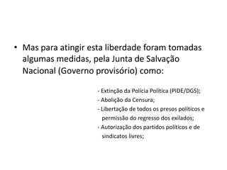 Mas para atingir esta liberdade foram tomadas algumas medidas, pela Junta de Salvação Nacional (Governo provisório) como:                           - Extinção da Polícia Política (PIDE/DGS);                            - Abolição da Censura;                            - Libertação de todos os presos políticos e                                permissão do regresso dos exilados;                            - Autorização dos partidos políticos e de                                     sindicatos livres; 