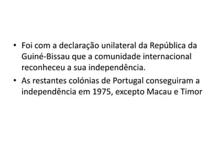 Foi com a declaração unilateral da República da Guiné-Bissau que a comunidade internacional reconheceu a sua independência. As restantes colónias de Portugal conseguiram a independência em 1975, excepto Macau e Timor