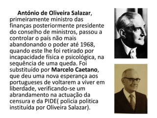 António de Oliveira Salazar,primeiramente ministro das finanças posteriormente presidentedo conselho de ministros, passou acontrolar o país não maisabandonando o poder até 1968,quando este lhe foi retirado por incapacidade física e psicológica, nasequência de uma queda. Foi substituído por Marcelo Caetano,que deu uma nova esperança aosportugueses de voltarem a viver emliberdade, verificando-se umabrandamento na actuação dacensura e da PIDE( policia politicainstituída por Oliveira Salazar).