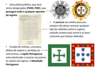 A censura aos media procurousempre não deixar avançar qualquertipo de rebelião contra o regime,velando sempre pela moral e os bonscostumes que Salazar defendia.Uma polícia política, que tevevárias designações (PVDE, PIDE), queperseguia todo e qualquer opositordo regime.Criação de milícias, uma paradefesa do regime e combate aocomunismo, a Legião Portuguesa;outra destinada a inculcar nos jovensos valores do regime, a MocidadePortuguesa