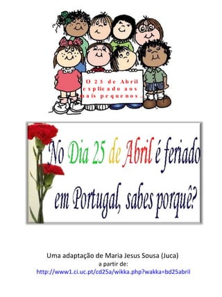 O 25 de Abril explicado aos  mais pequenos… Uma adaptação de Maria Jesus Sousa (Juca)  a partir de: http://www1.ci.uc.pt/cd25a/wikka.php?wakka=bd25abril 