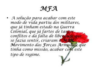 MFA
• A solução para acabar com este
 modo de vida partiu dos militares,
 que já tinham estado na Guerra
 Colonial, que já fartos de tantos
 conflitos e da falta de liberdade que
 se fazia sentir, criaram o MFA,
 Movimento das Forças Armadas, que
 tinha como missão, acabar com este
 tipo de regime.
 
