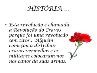 HISTÓRIA …

• Esta revolução é chamada
  a Revolução do Cravos
  porque foi uma revolução
  sem tiros . Alguém
  começou a distribuir
  cravos vermelhos e os
  militares colocaram-nos
  nos canos da suas armas.
 