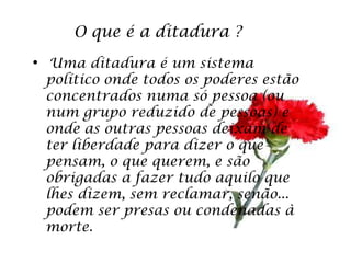 O que é a ditadura ?
• Uma ditadura é um sistema
 político onde todos os poderes estão
 concentrados numa só pessoa (ou
 num grupo reduzido de pessoas) e
 onde as outras pessoas deixam de
 ter liberdade para dizer o que
 pensam, o que querem, e são
 obrigadas a fazer tudo aquilo que
 lhes dizem, sem reclamar, senão...
 podem ser presas ou condenadas à
 morte.
 
