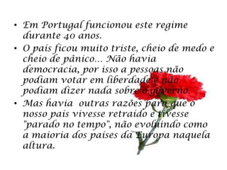 • Em Portugal funcionou este regime
  durante 40 anos.
• O país ficou muito triste, cheio de medo e
  cheio de pânico… Não havia
  democracia, por isso a pessoas não
  podiam votar em liberdade e não
  podiam dizer nada sobre o governo.
• Mas havia outras razões para que o
  nosso país vivesse retraído e tivesse
  "parado no tempo", não evoluindo como
  a maioria dos países da Europa naquela
  altura.
 