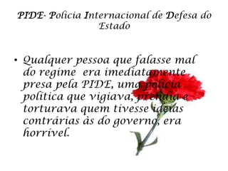 PIDE- Policia Internacional de Defesa do
                 Estado


• Qualquer pessoa que falasse mal
  do regime era imediatamente
  presa pela PIDE, uma polícia
  política que vigiava, prendia e
  torturava quem tivesse ideias
  contrárias às do governo, era
  horrível.
 