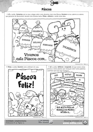 Páscoa
   Lê o cartão. Conversa com os teus colegas sobre como devemos viver esta Páscoa. Escreve no teu caderno os valores
que gostarias de desenvolver durante esta Semana Santa. Pinta e oferece o cartão nesta data.




                        PAZ
                                       PRUDÊNCIA



                         BONDADE
                                        DIÁLOGO
                                                             HUMILDADE
                                                                                             TOL
                                                                                                ERÂ
                                                                                                   NCI
                                                                                                      A
                     Vivamos
                esta Páscoa com...
                                                                                                                 Professores N°36 - Página 10

   Pinta o cartão. Escreve como celebram em casa.                          Lê o cartão. Reflecte e responde: de que outras coisas
                                                                       precisa o nosso planeta que renasçam nele? Como podemos
                                                                       contribuir para que isto aconteça?

                                                                                                 JUSTIÇA
               Páscoa                                                             PAZ
                                                                                  TOLERÂNC HUMILDADE
                                                                                           IA              FÉ
                                                                                                                  ALEGRIA




                Feliz!                                                       SOLIDARIE
                                                                                                     A
                                                                                      DADE ESPERANÇA MABILIDADE
                                                                                                       LIBERDAD
                                                                                                                E




                                                                                     QUE NESTA PÁSCOA
                                                                                     RENASÇA NO MUNDO
                                                                                         INTEIRO A...
                                        Professores N°36 - Página 10                                             Professores N°36 - Página 10


Actividades complementarias.                                                                    Descarrega actividades em
Professores N° 36. Página 10.                                                                 www.ediba.com
 