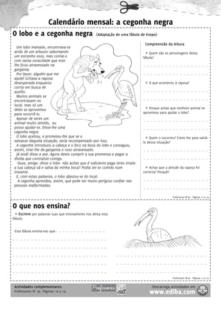 Calendário mensal: a cegonha negra
O lobo e a cegonha negra                            (Adaptação de uma fábula de Esopo)

                                                                               Compreensão da leitura
   Um lobo malvado, encontrava-se
 atrás de um arbusto saboreando                                                   Quem são as personagens desta
 um estranho osso, mas comia-o                                                fábula?
 com tanta voracidade que este
 lhe ficou atravessado na                                                     - - - - - - - - - - - - - - - - - -

 garganta.
   Por favor, alguém que me                                                   - - - - - - - - - - - - - - - - - -

 ajude! Gritava a raposa
 desesperada enquanto                                                            O que aconteceu à raposa?
 corria em busca de
 auxílio.                                                                     - - - - - - - - - - - - - - - - - -

   Muitos animais se
                                                                              - - - - - - - - - - - - - - - - - -
 encontravam no
 local, mas só um
 deles se aproximou                                                               Porque achas que nenhum animal se
 para socorrê-lo.                                                             aproximou para ajudar o lobo?
   Apesar de seres um
                                                                              - - - - - - - - - - - - - - - - - -
 animal muito temido, eu
 posso ajudar-te. Disse-lhe uma                                               - - - - - - - - - - - - - - - - - -
 cegonha negra.
   O lobo aceitou, e prometeu-lhe que se o                                        Quem o socorreu? Como fez para salvá-
 salvasse daquela situação, seria recompensado por isso.                      lo dessa situação?
   A cegonha introduziu a cabeça e o bico na boca do lobo e conseguiu,
 assim, tirar-lhe da garganta o osso atravessado.                             - - - - - - - - - - - - - - - - - -

   Já está! disse a ave. Agora deves cumprir a tua promessa e pagar a
 dívida que contraíste comigo.                                                - - - - - - - - - - - - - - - - - -

   -Ouve, amiga -disse o lobo- não achas que é suficiente paga teres tirado
 a tua cabeça sã e salva da minha boca? Podia ter-te comido num                   Achas que a atitude da raposa foi
 instante.                                                                    correcta? Porquê?
   E, com estas palavras, o lobo afastou-se do local.
    A cegonha aprendeu, assim, que pode ser muito perigoso confiar nas        - - - - - - - - - - - - - - - - - -

 pessoas malformadas.
                                                                              - - - - - - - - - - - - - - - - - -



                                                                                                 Professores N°36 - Páginas 17 a 19


O que nos ensina?
    Escreve por palavras tuas que ensinamento nos deixa esta
fábula.


 Esta fábula ensina-nos que-   - - - - - - - - - - - - -



- - - - - - - - - - - - - - - - - - - - - - - - - -



- - - - - - - - - - - - - - - - - - - - - - - - - -



- - - - - - - - - - - - - - - - - - - - - - - - - -            - - - - - - - - - - - - - - - - - - - - - - - - -



- - - - - - - - - - - - - - - - - - - - - - - - - -            - - - - - - - - - - - - - - - - - - - - - - - - -



- - - - - - - - - - - - - - - - - - - - - - - - - -            - - - - - - - - - - - - - - - - - - - - - -


                                                                                                 Professores N°36 - Páginas 17 a 19


 Actividades complementares.                                                       Descarrega actividades em
 Professores N° 36. Páginas 16 a 19.                                              www.ediba.com
 