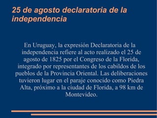 25 de agosto declaratoria de la
independencia
En Uruguay, la expresión Declaratoria de la
independencia refiere al acto realizado el 25 de
agosto de 1825 por el Congreso de la Florida,
integrado por representantes de los cabildos de los
pueblos de la Provincia Oriental. Las deliberaciones
tuvieron lugar en el paraje conocido como Piedra
Alta, próximo a la ciudad de Florida, a 98 km de
Montevideo.
 