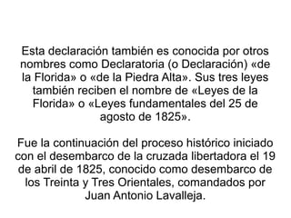 Esta declaración también es conocida por otros
nombres como Declaratoria (o Declaración) «de
la Florida» o «de la Piedra Alta». Sus tres leyes
también reciben el nombre de «Leyes de la
Florida» o «Leyes fundamentales del 25 de
agosto de 1825».
Fue la continuación del proceso histórico iniciado
con el desembarco de la cruzada libertadora el 19
de abril de 1825, conocido como desembarco de
los Treinta y Tres Orientales, comandados por
Juan Antonio Lavalleja.
 